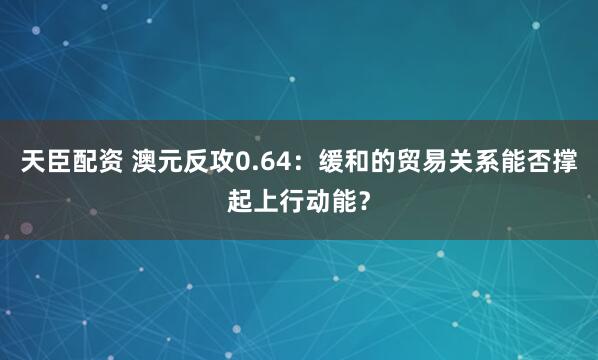 天臣配资 澳元反攻0.64：缓和的贸易关系能否撑起上行动能？