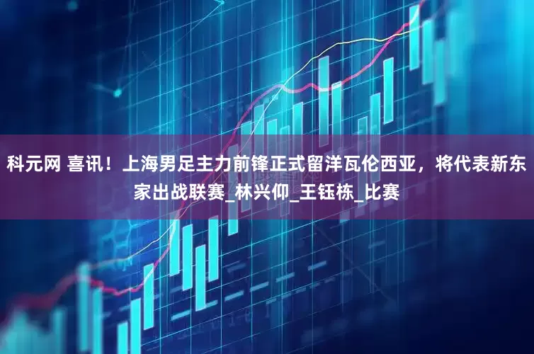 科元网 喜讯！上海男足主力前锋正式留洋瓦伦西亚，将代表新东家出战联赛_林兴仰_王钰栋_比赛