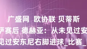 广盛网  欧协联 贝蒂斯2-1佛罗伦萨赛后 德赫亚：从未见过安东尼右脚进球_比赛_回合_球衣