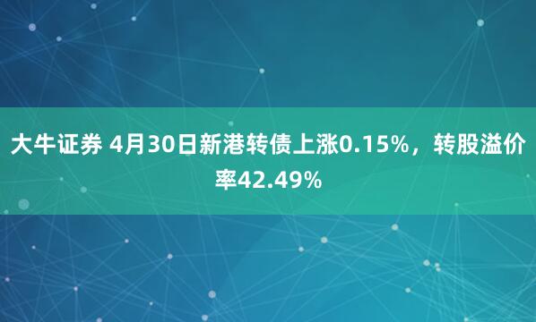 大牛证券 4月30日新港转债上涨0.15%，转股溢价率42.49%