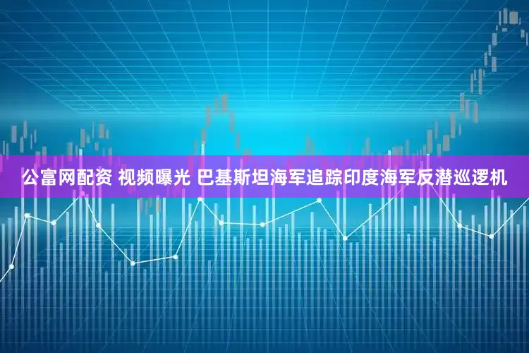 公富网配资 视频曝光 巴基斯坦海军追踪印度海军反潜巡逻机
