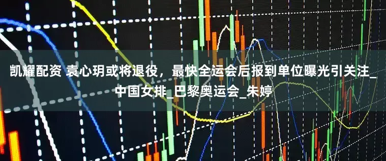 凯耀配资 袁心玥或将退役，最快全运会后报到单位曝光引关注_中国女排_巴黎奥运会_朱婷