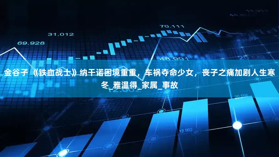 金谷子 《铁血战士》纳干诺困境重重，车祸夺命少女，丧子之痛加剧人生寒冬_雅温得_家属_事故