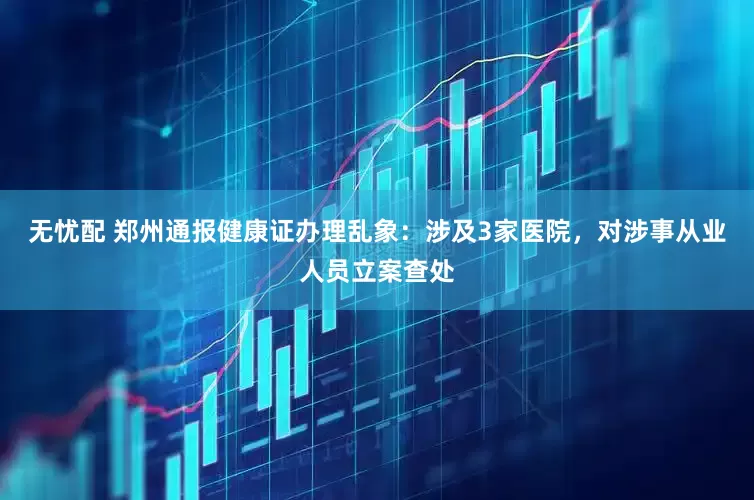 无忧配 郑州通报健康证办理乱象：涉及3家医院，对涉事从业人员立案查处