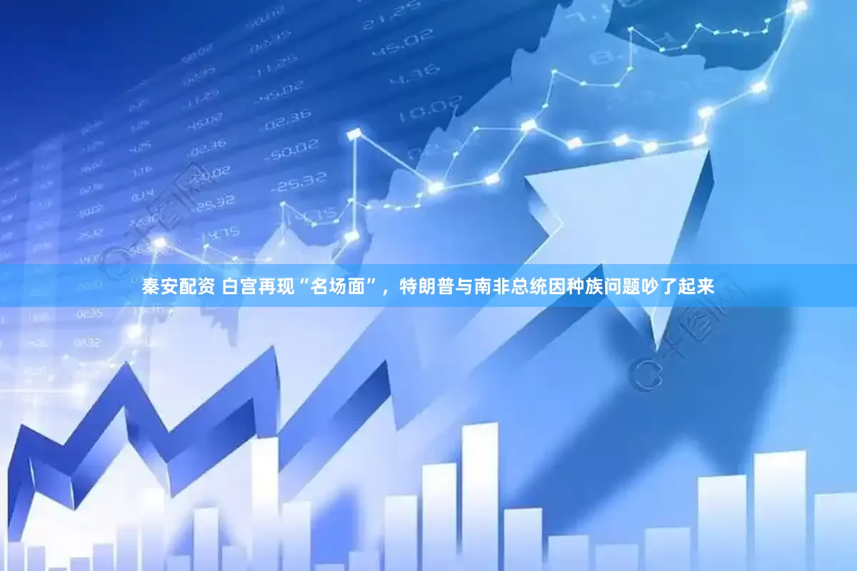 秦安配资 白宫再现“名场面”，特朗普与南非总统因种族问题吵了起来