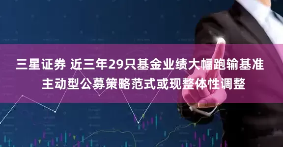 三星证券 近三年29只基金业绩大幅跑输基准  主动型公募策略范式或现整体性调整