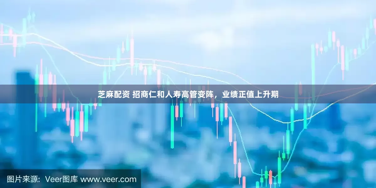 芝麻配资 招商仁和人寿高管变阵，业绩正值上升期