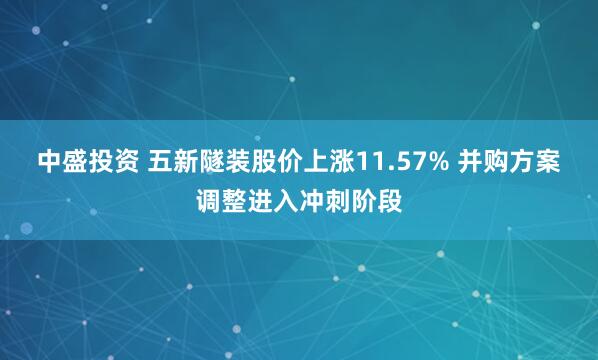 中盛投资 五新隧装股价上涨11.57% 并购方案调整进入冲刺阶段