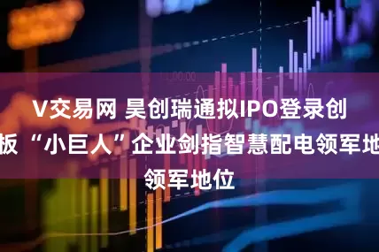 V交易网 昊创瑞通拟IPO登录创业板 “小巨人”企业剑指智慧配电领军地位