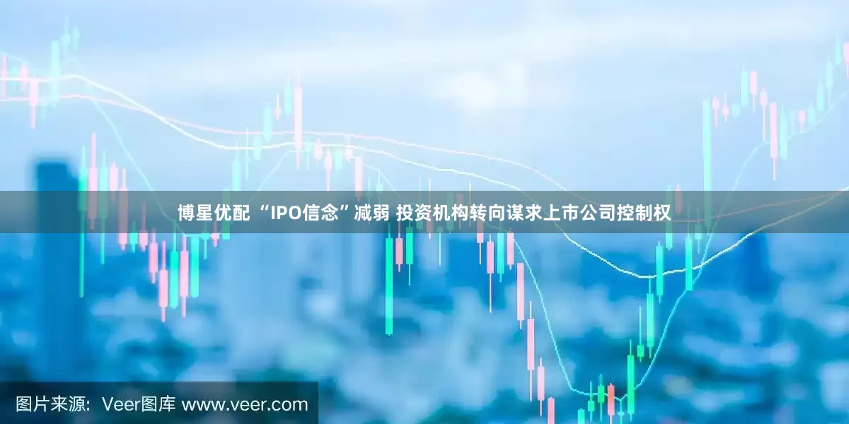 博星优配 “IPO信念”减弱 投资机构转向谋求上市公司控制权