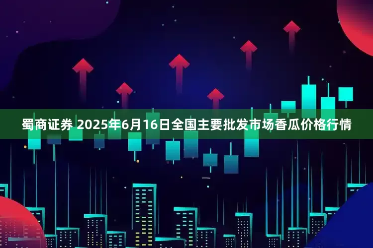 蜀商证券 2025年6月16日全国主要批发市场香瓜价格行情