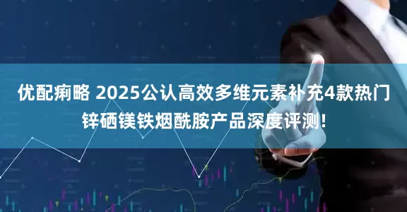 优配痢略 2025公认高效多维元素补充4款热门锌硒镁铁烟酰胺产品深度评测!
