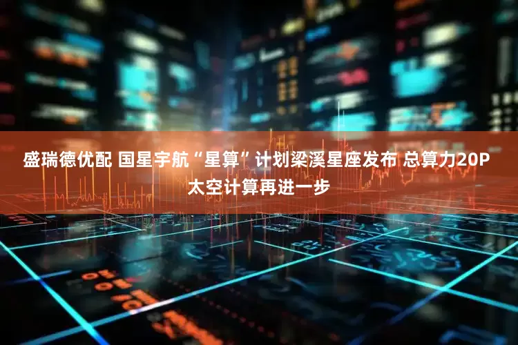盛瑞德优配 国星宇航“星算”计划梁溪星座发布 总算力20P 太空计算再进一步