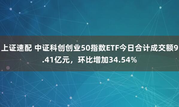 上证速配 中证科创创业50指数ETF今日合计成交额9.41亿元，环比增加34.54%