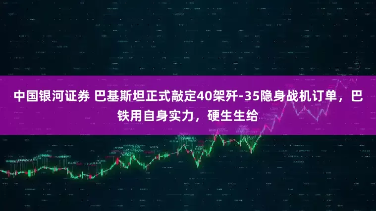 中国银河证券 巴基斯坦正式敲定40架歼-35隐身战机订单，巴铁用自身实力，硬生生给