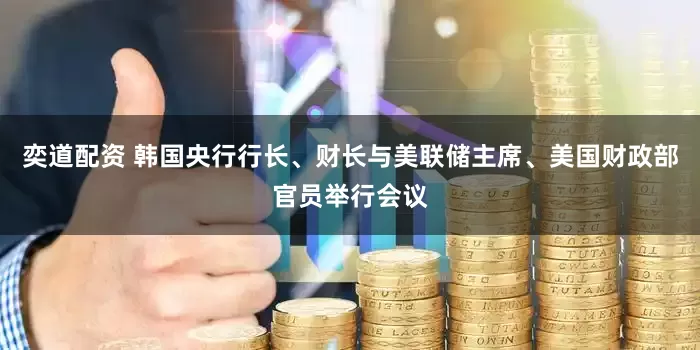 奕道配资 韩国央行行长、财长与美联储主席、美国财政部官员举行会议